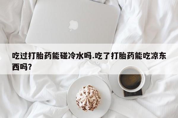 购买米非司酮片的联系方式吃过打胎药能碰冷水吗.吃了打胎药能吃凉东西吗？