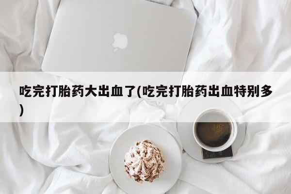 购买米非司酮片的联系方式吃完打胎药大出血了(吃完打胎药出血特别多)