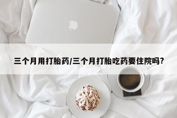 购买米非司酮片的联系方式三个月用打胎药/三个月打胎吃药要住院吗?
