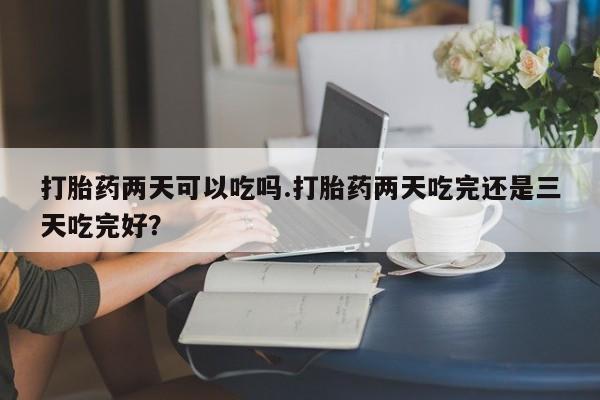 购买米非司酮片的联系方式打胎药两天可以吃吗.打胎药两天吃完还是三天吃完好？
