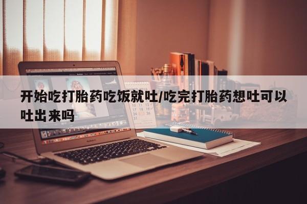 购买米非司酮片的联系方式开始吃打胎药吃饭就吐/吃完打胎药想吐可以吐出来吗