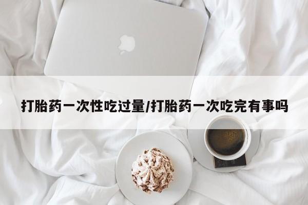 购买米非司酮片的联系方式打胎药一次性吃过量/打胎药一次吃完有事吗