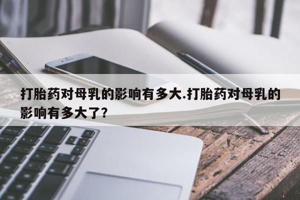 购买米非司酮片的联系方式打胎药对母乳的影响有多大.打胎药对母乳的影响有多大了？