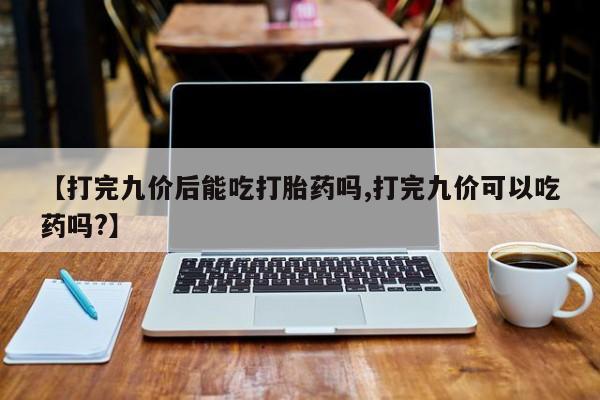 购买米非司酮片的联系方式【打完九价后能吃打胎药吗,打完九价可以吃药吗?】