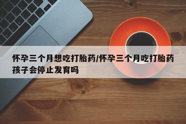 购买米非司酮片的联系方式怀孕三个月想吃打胎药/怀孕三个月吃打胎药孩子会停止发育吗