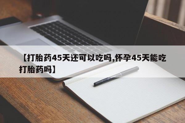 购买米非司酮片的联系方式【打胎药45天还可以吃吗,怀孕45天能吃打胎药吗】