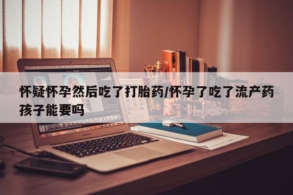 购买米非司酮片的联系方式怀疑怀孕然后吃了打胎药/怀孕了吃了流产药孩子能要吗