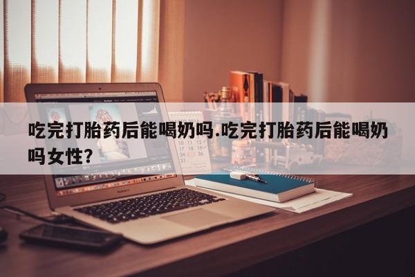 购买米非司酮片的联系方式吃完打胎药后能喝奶吗.吃完打胎药后能喝奶吗女性？