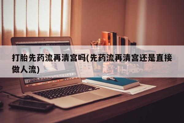 购买米非司酮片的联系方式打胎先药流再清宫吗(先药流再清宫还是直接做人流)