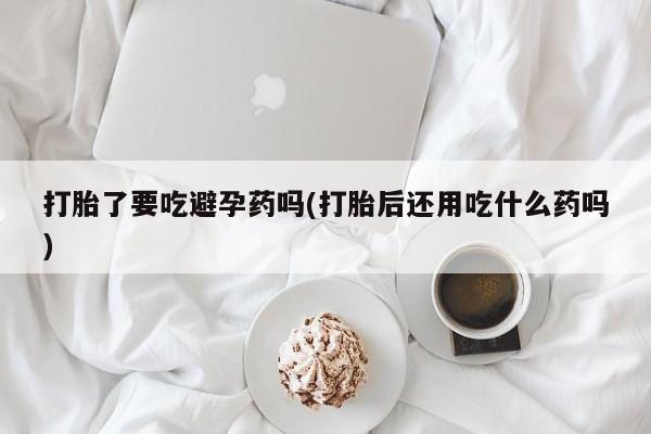 购买米非司酮片的联系方式打胎了要吃避孕药吗(打胎后还用吃什么药吗)