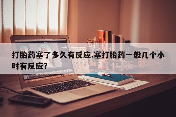 购买米非司酮片的联系方式打胎药塞了多久有反应.塞打胎药一般几个小时有反应？