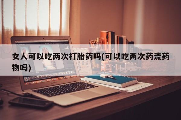 购买米非司酮片的联系方式女人可以吃两次打胎药吗(可以吃两次药流药物吗)