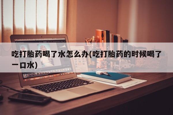 购买米非司酮片的联系方式吃打胎药喝了水怎么办(吃打胎药的时候喝了一口水)