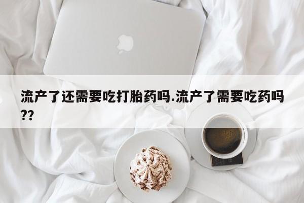 购买米非司酮片的联系方式流产了还需要吃打胎药吗.流产了需要吃药吗?？
