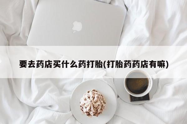 购买米非司酮片的联系方式要去药店买什么药打胎(打胎药药店有嘛)