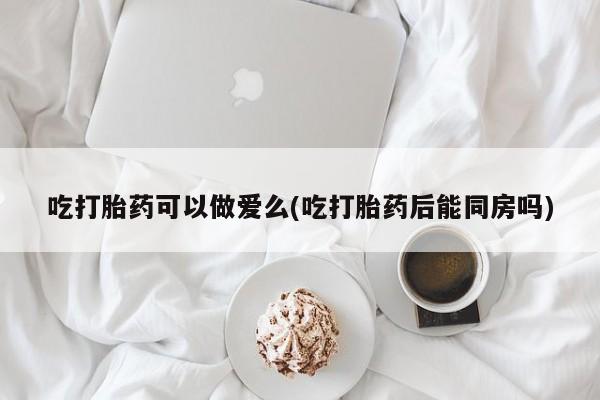 购买米非司酮片的联系方式吃打胎药可以做爱么(吃打胎药后能同房吗)