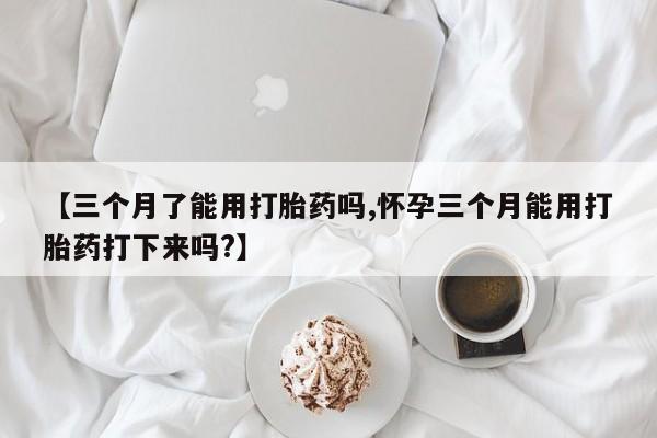 购买米非司酮片的联系方式【三个月了能用打胎药吗,怀孕三个月能用打胎药打下来吗?】