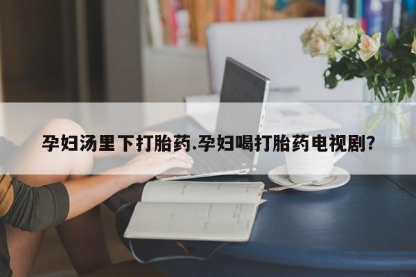 购买米非司酮片的联系方式孕妇汤里下打胎药.孕妇喝打胎药电视剧？