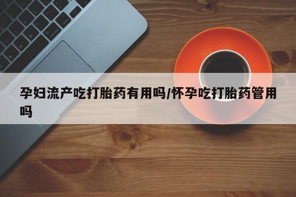 购买米非司酮片的联系方式孕妇流产吃打胎药有用吗/怀孕吃打胎药管用吗