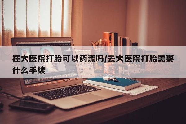 购买米非司酮片的联系方式在大医院打胎可以药流吗/去大医院打胎需要什么手续