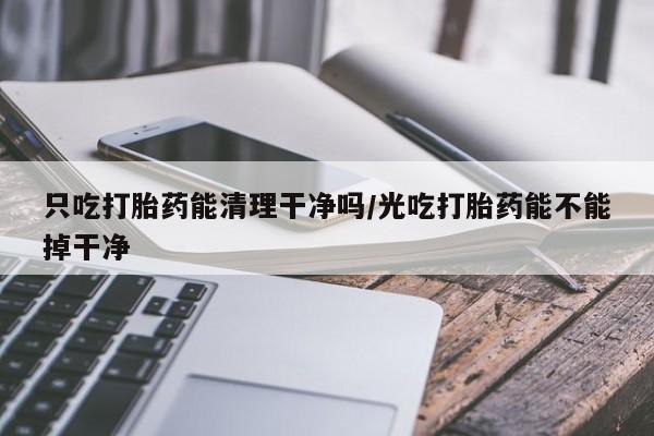 购买米非司酮片的联系方式只吃打胎药能清理干净吗/光吃打胎药能不能掉干净