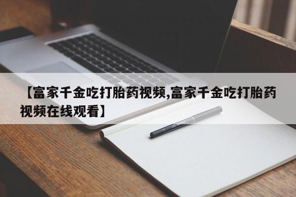 购买米非司酮片的联系方式【富家千金吃打胎药视频,富家千金吃打胎药视频在线观看】