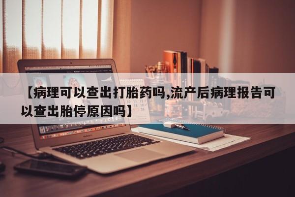 购买米非司酮片的联系方式【病理可以查出打胎药吗,流产后病理报告可以查出胎停原因吗】