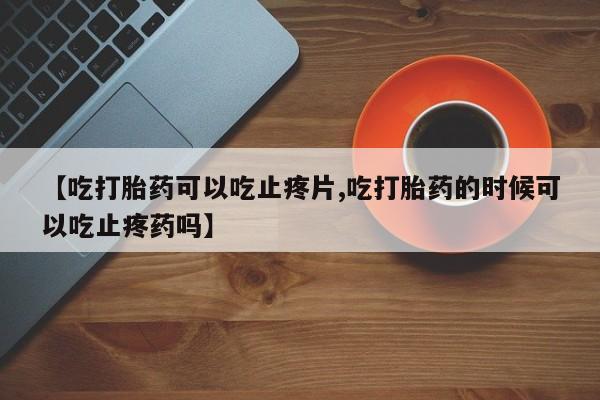 购买米非司酮片的联系方式【吃打胎药可以吃止疼片,吃打胎药的时候可以吃止疼药吗】