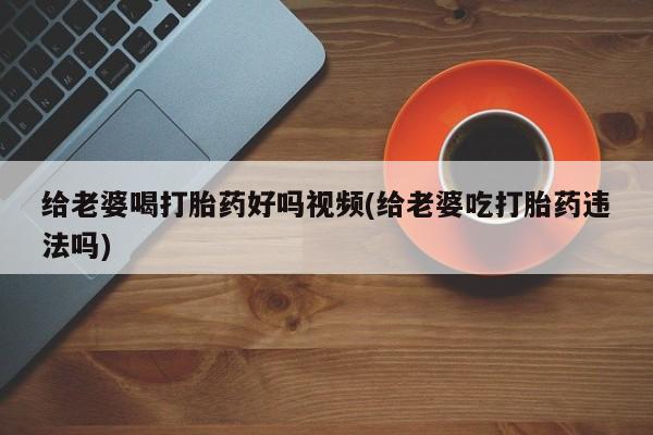 购买米非司酮片的联系方式给老婆喝打胎药好吗视频(给老婆吃打胎药违法吗)