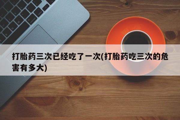 购买米非司酮片的联系方式打胎药三次已经吃了一次(打胎药吃三次的危害有多大)