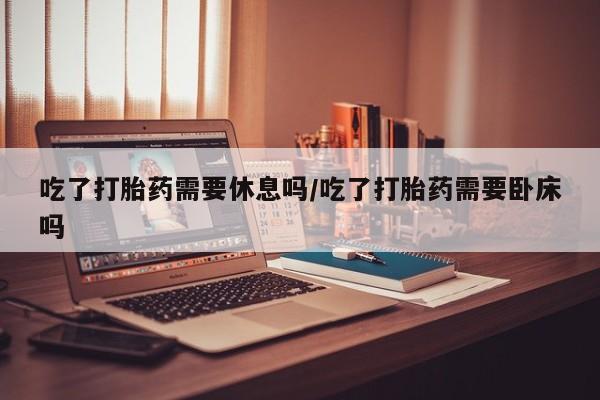 购买米非司酮片的联系方式吃了打胎药需要休息吗/吃了打胎药需要卧床吗