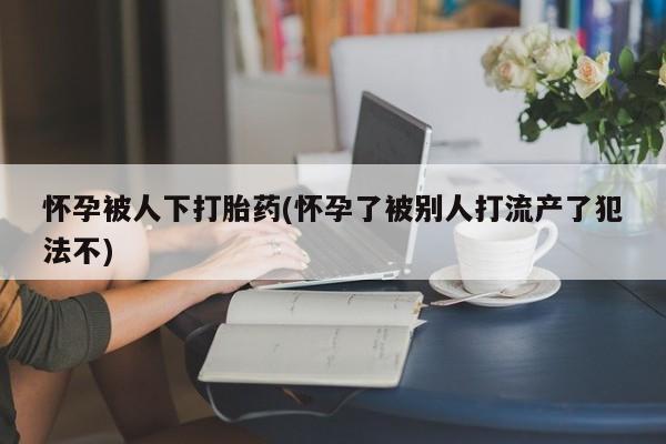 购买米非司酮片的联系方式怀孕被人下打胎药(怀孕了被别人打流产了犯法不)