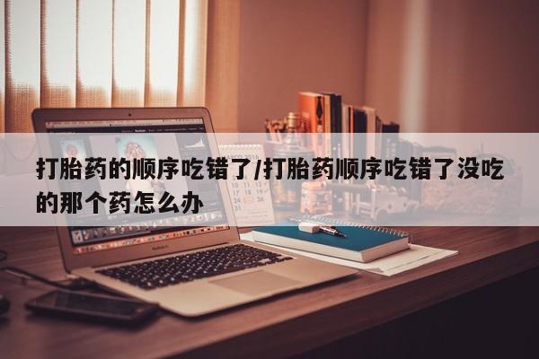 购买米非司酮片的联系方式打胎药的顺序吃错了/打胎药顺序吃错了没吃的那个药怎么办