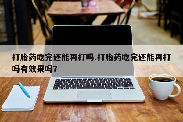 购买米非司酮片的联系方式打胎药吃完还能再打吗.打胎药吃完还能再打吗有效果吗？