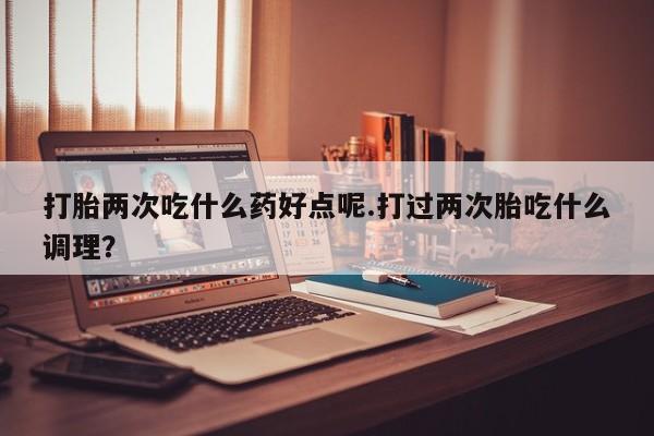 购买米非司酮片的联系方式打胎两次吃什么药好点呢.打过两次胎吃什么调理？