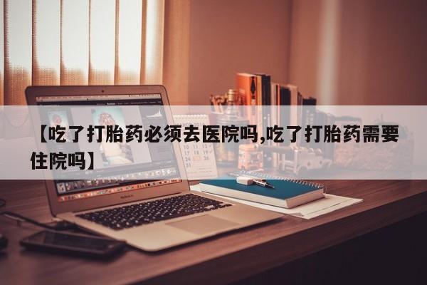 购买米非司酮片的联系方式【吃了打胎药必须去医院吗,吃了打胎药需要住院吗】