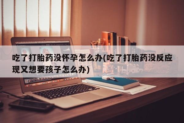 购买米非司酮片的联系方式吃了打胎药没怀孕怎么办(吃了打胎药没反应现又想要孩子怎么办)