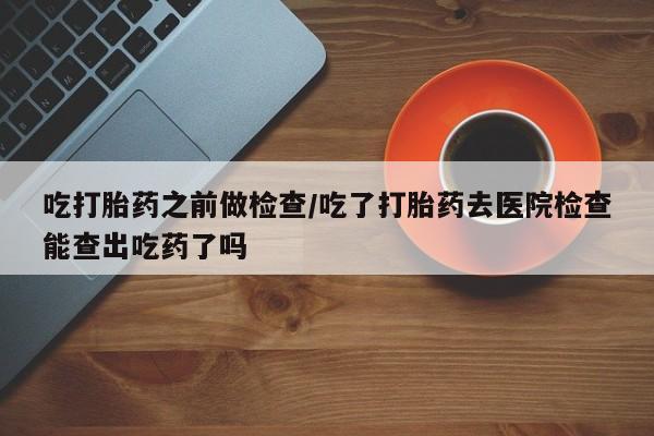 购买米非司酮片的联系方式吃打胎药之前做检查/吃了打胎药去医院检查能查出吃药了吗