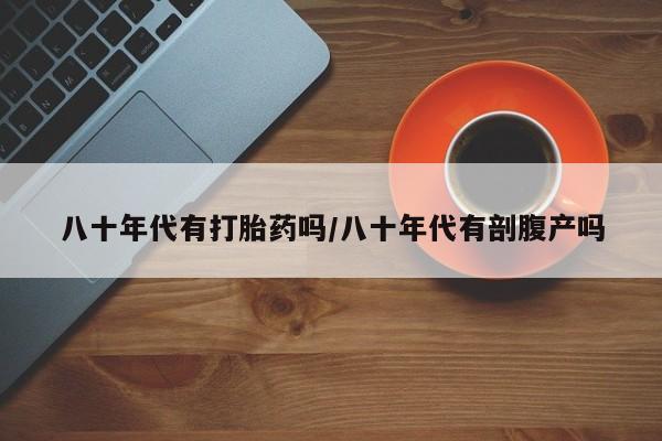 购买米非司酮片的联系方式八十年代有打胎药吗/八十年代有剖腹产吗
