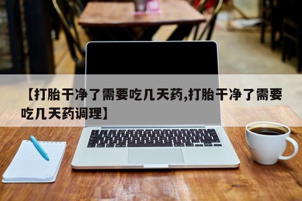 购买米非司酮片的联系方式【打胎干净了需要吃几天药,打胎干净了需要吃几天药调理】