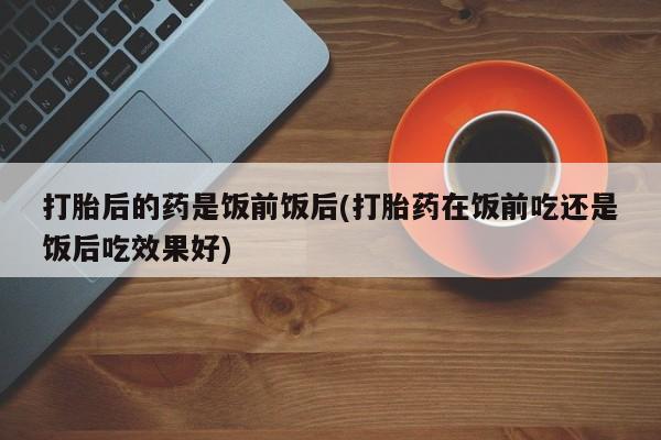 购买米非司酮片的联系方式打胎后的药是饭前饭后(打胎药在饭前吃还是饭后吃效果好)