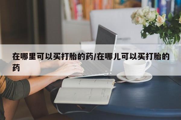 购买米非司酮片的联系方式在哪里可以买打胎的药/在哪儿可以买打胎的药
