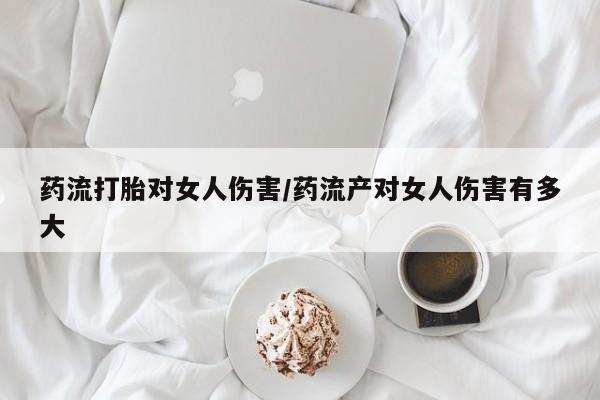 购买米非司酮片的联系方式药流打胎对女人伤害/药流产对女人伤害有多大