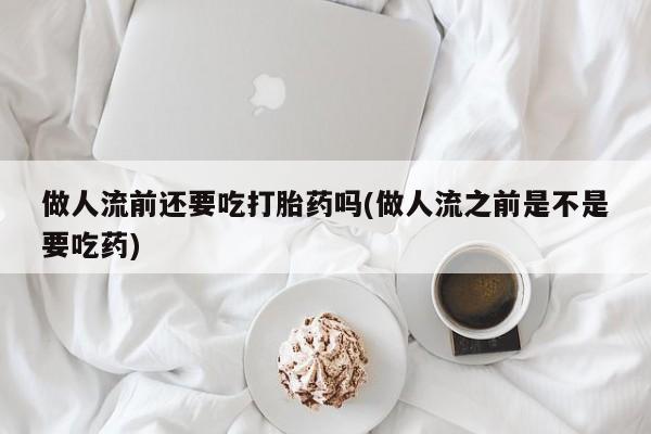 购买米非司酮片的联系方式做人流前还要吃打胎药吗(做人流之前是不是要吃药)