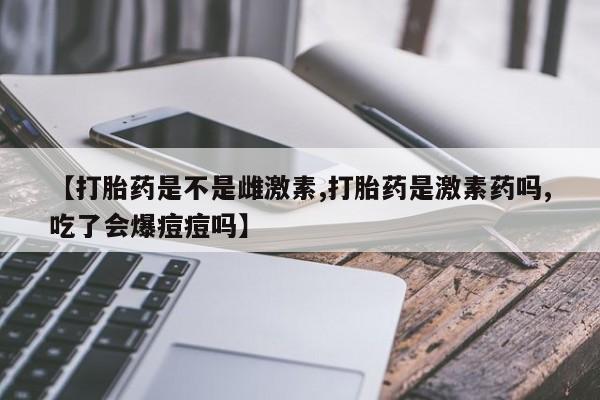 购买米非司酮片的联系方式【打胎药是不是雌激素,打胎药是激素药吗,吃了会爆痘痘吗】