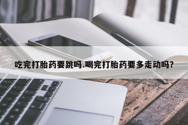 购买米非司酮片的联系方式吃完打胎药要跳吗.喝完打胎药要多走动吗？