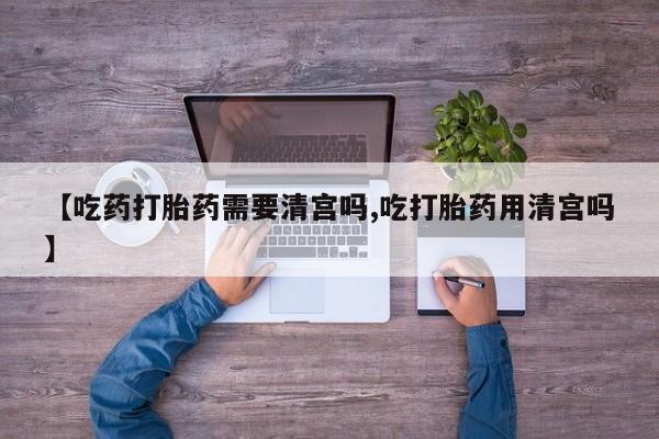 购买米非司酮片的联系方式【吃药打胎药需要清宫吗,吃打胎药用清宫吗】