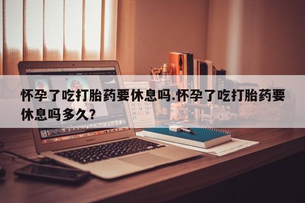 购买米非司酮片的联系方式怀孕了吃打胎药要休息吗.怀孕了吃打胎药要休息吗多久？
