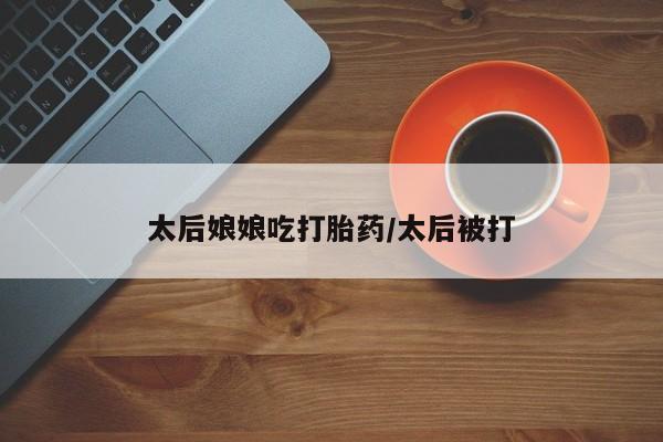 购买米非司酮片的联系方式太后娘娘吃打胎药/太后被打