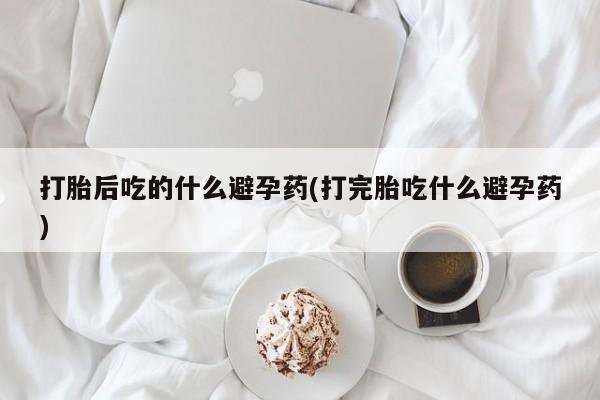 购买米非司酮片的联系方式打胎后吃的什么避孕药(打完胎吃什么避孕药)